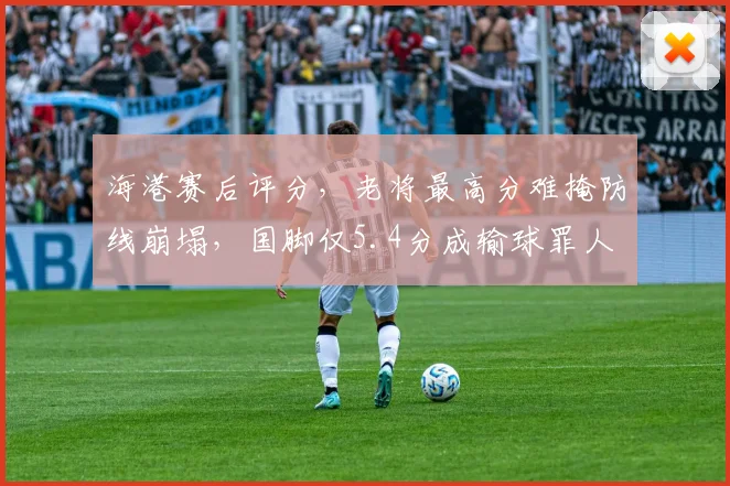 海港赛后评分，老将最高分难掩防线崩塌，国脚仅5.4分成输球罪人