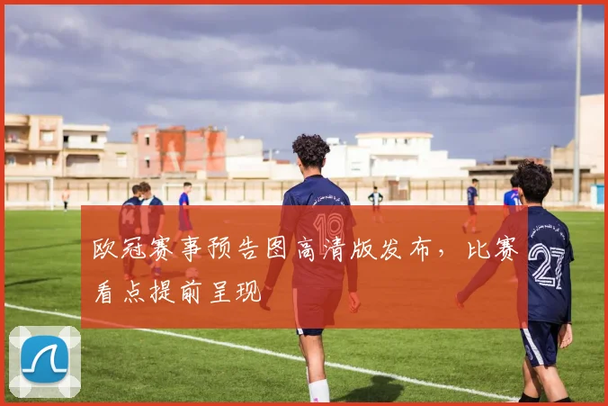 欧冠赛事预告图高清版发布，比赛看点提前呈现