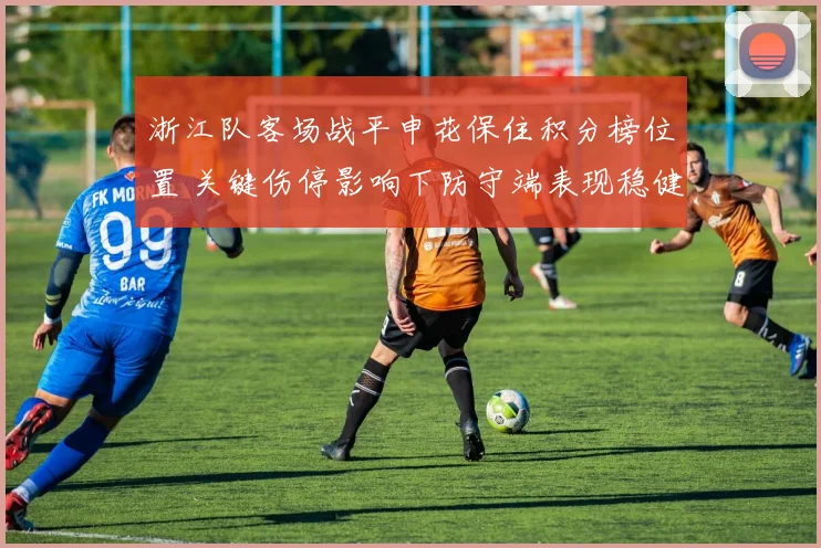 浙江队客场战平申花保住积分榜位置 关键伤停影响下防守端表现稳健