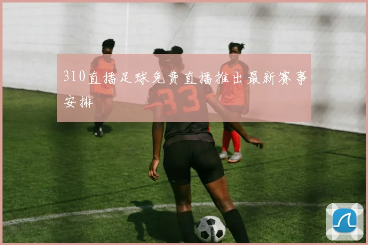 310直播足球免费直播推出最新赛事安排
