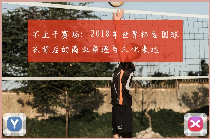 不止于赛场:2018年世界杯各国球衣背后的商业角逐与文化表达