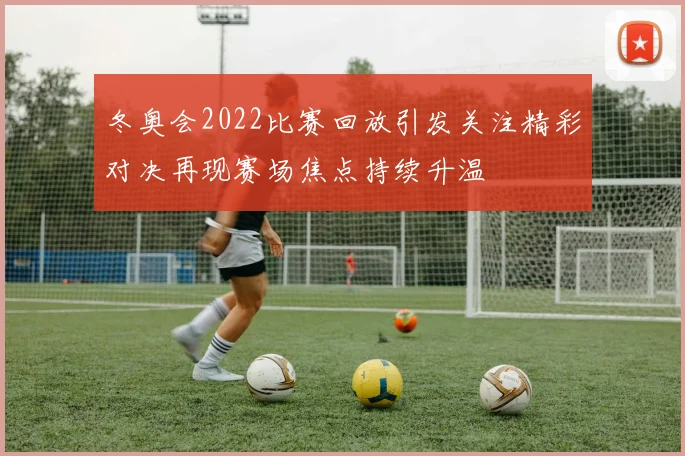 冬奥会2022比赛回放引发关注精彩对决再现赛场焦点持续升温