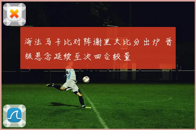 海法马卡比对阵谢里夫比分出炉 晋级悬念延续至次回合较量