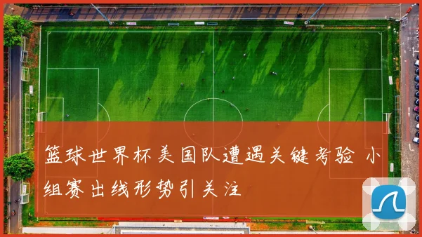 篮球世界杯美国队遭遇关键考验 小组赛出线形势引关注