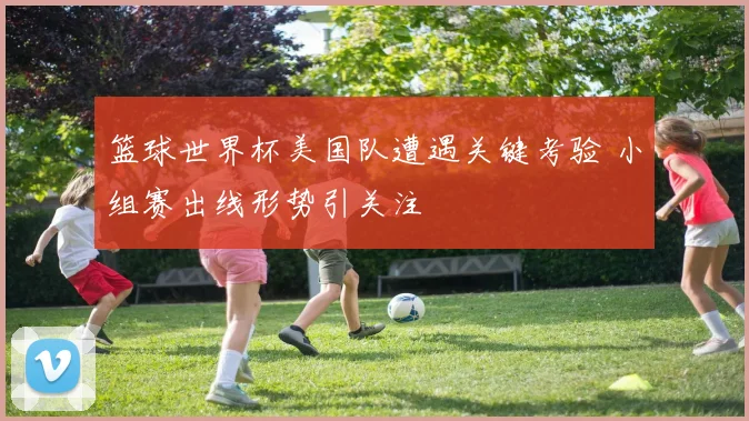 篮球世界杯美国队遭遇关键考验 小组赛出线形势引关注