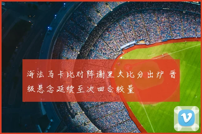 海法马卡比对阵谢里夫比分出炉 晋级悬念延续至次回合较量