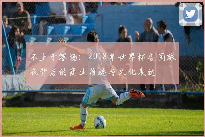 不止于赛场:2018年世界杯各国球衣背后的商业角逐与文化表达