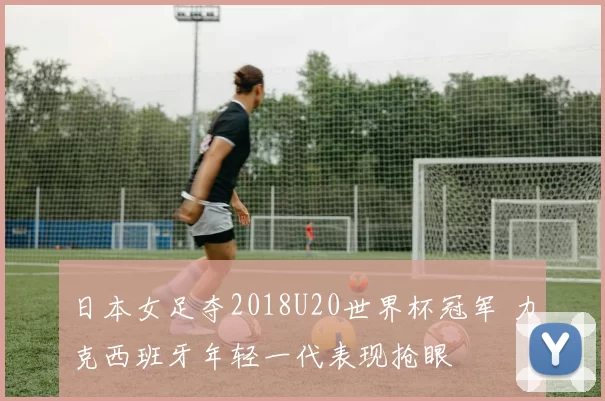 日本女足夺2018U20世界杯冠军 力克西班牙年轻一代表现抢眼