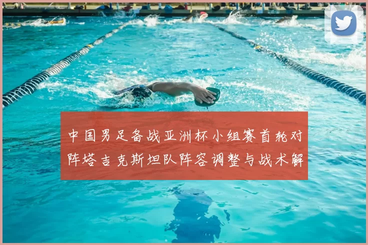 中国男足备战亚洲杯小组赛首轮对阵塔吉克斯坦队阵容调整与战术解析