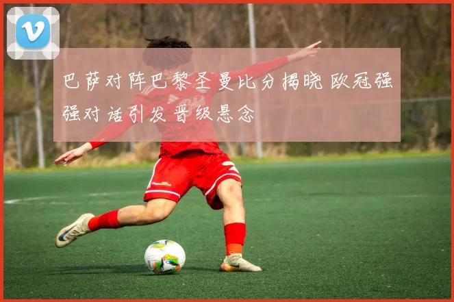 巴萨对阵巴黎圣曼比分揭晓 欧冠强强对话引发晋级悬念