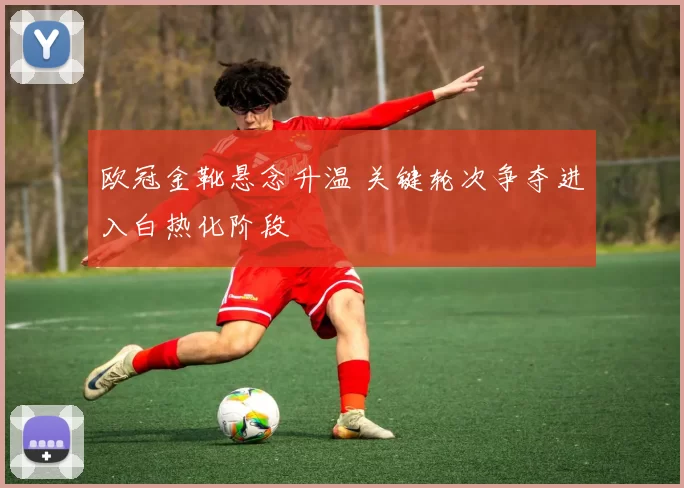 欧冠金靴悬念升温 关键轮次争夺进入白热化阶段