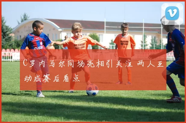 C罗内马尔同场亮相引关注 两人互动成赛后看点
