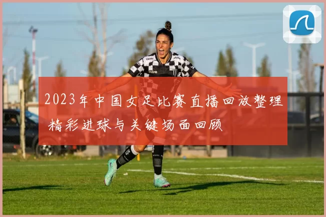 2023年中国女足比赛直播回放整理 精彩进球与关键场面回顾