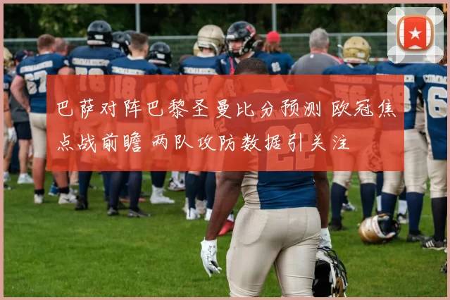 巴萨对阵巴黎圣曼比分预测 欧冠焦点战前瞻 两队攻防数据引关注