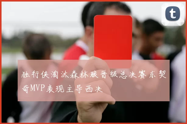 独行侠淘汰森林狼晋级总决赛东契奇MVP表现主导西决