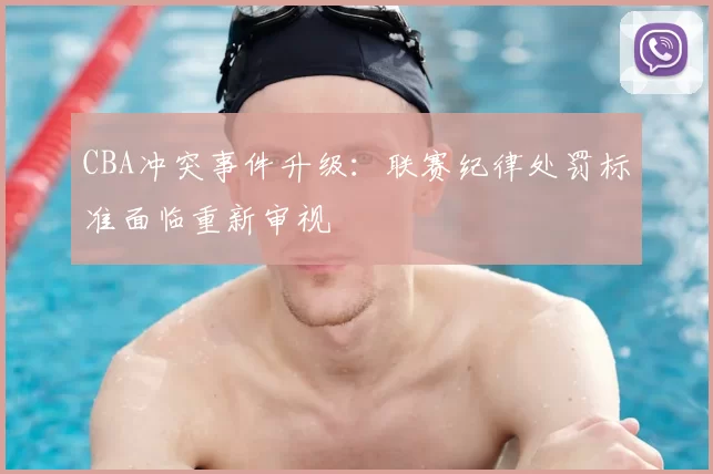 CBA冲突事件升级：联赛纪律处罚标准面临重新审视