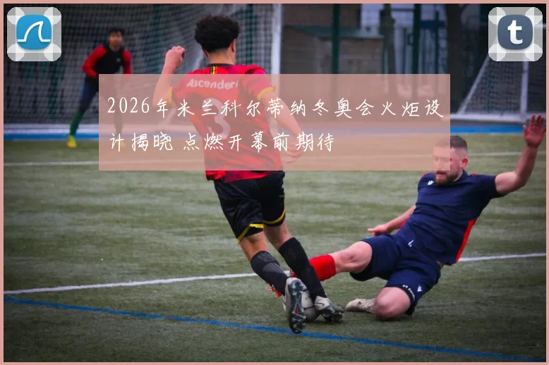 2026年米兰科尔蒂纳冬奥会火炬设计揭晓 点燃开幕前期待