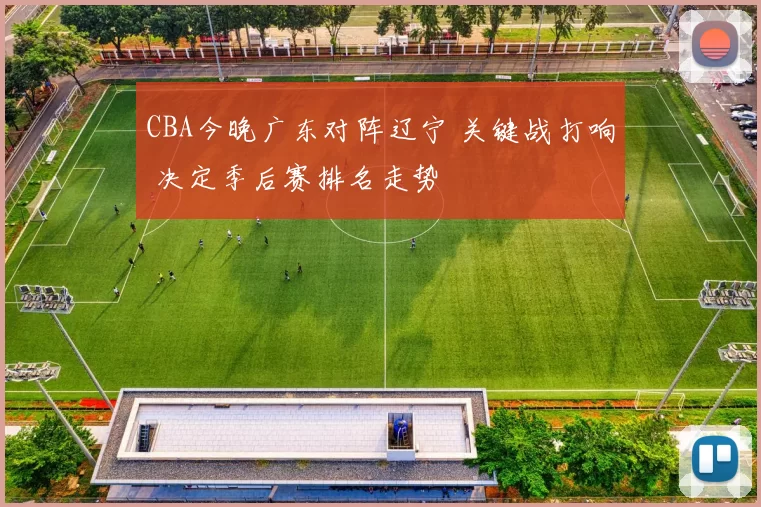 CBA今晚广东对阵辽宁 关键战打响 决定季后赛排名走势
