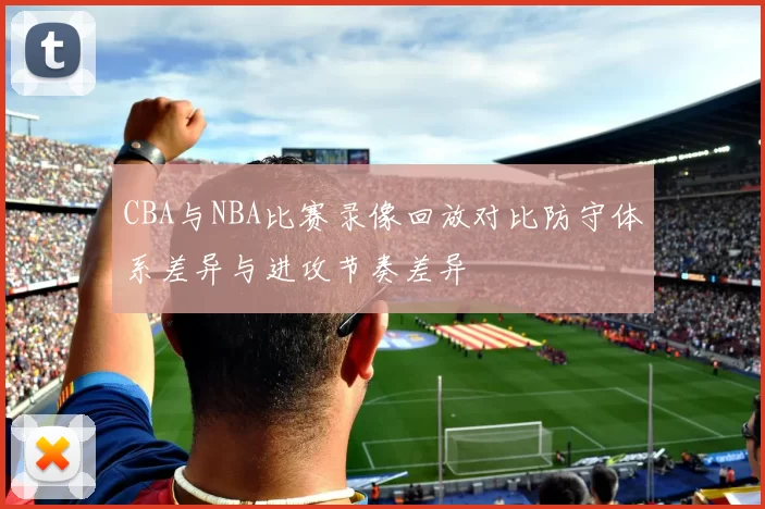 CBA与NBA比赛录像回放对比防守体系差异与进攻节奏差异