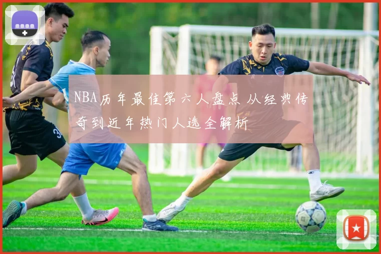 NBA历年最佳第六人盘点 从经典传奇到近年热门人选全解析
