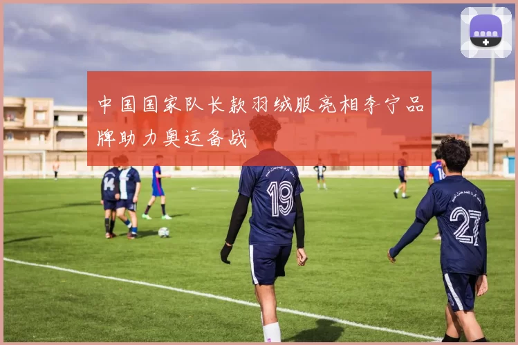 中国国家队长款羽绒服亮相李宁品牌助力奥运备战