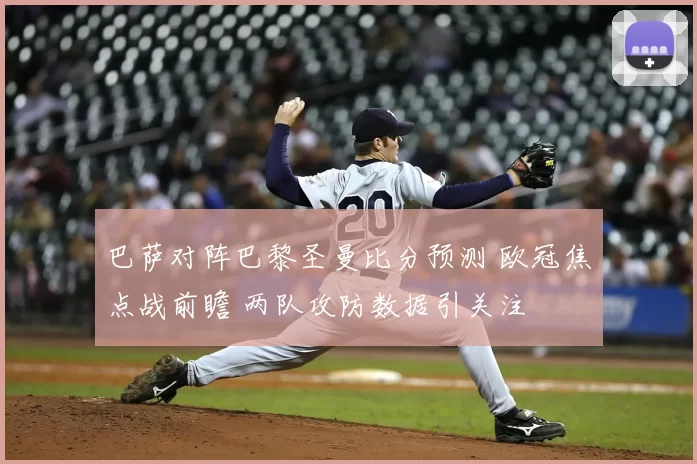 巴萨对阵巴黎圣曼比分预测 欧冠焦点战前瞻 两队攻防数据引关注