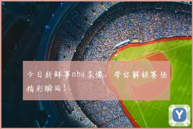 今日新鲜事nba录像，带你解锁赛场精彩瞬间！