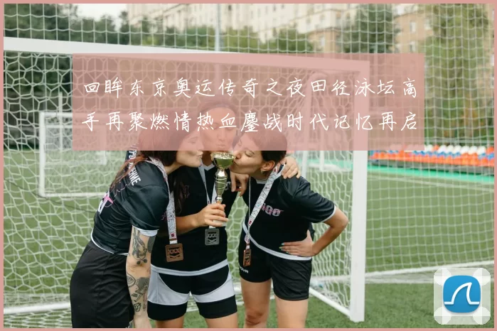 回眸东京奥运传奇之夜田径泳坛高手再聚燃情热血鏖战时代记忆再启