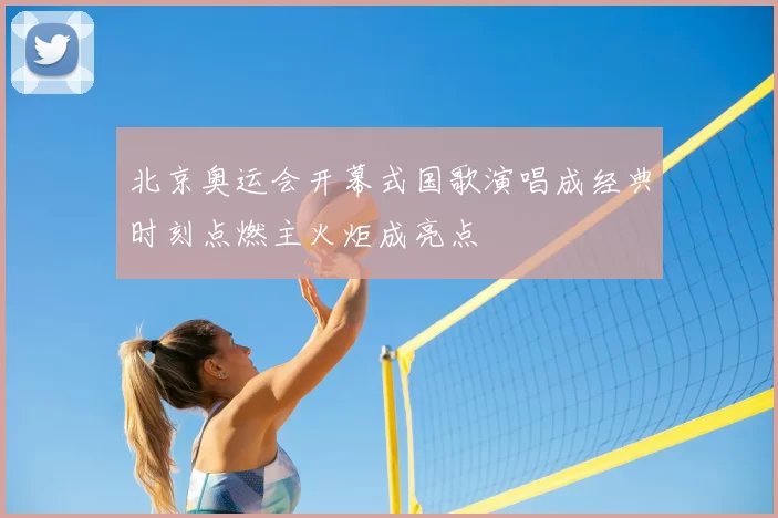 北京奥运会开幕式国歌演唱成经典时刻点燃主火炬成亮点