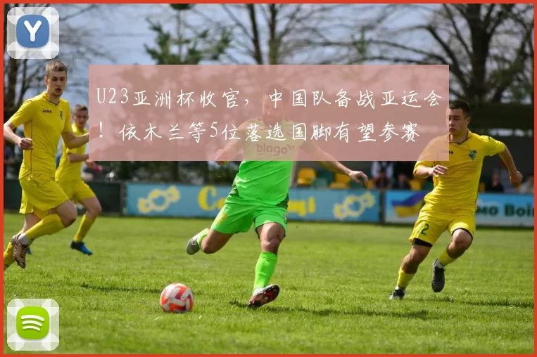 U23亚洲杯收官，中国队备战亚运会！依木兰等5位落选国脚有望参赛