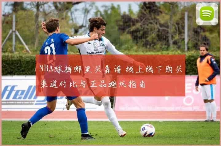 NBA球裤哪里买靠谱 线上线下购买渠道对比与正品避坑指南