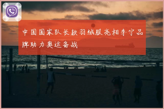 中国国家队长款羽绒服亮相李宁品牌助力奥运备战