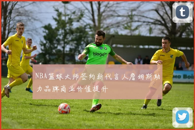 NBA篮球大师签约新代言人詹姆斯助力品牌商业价值提升