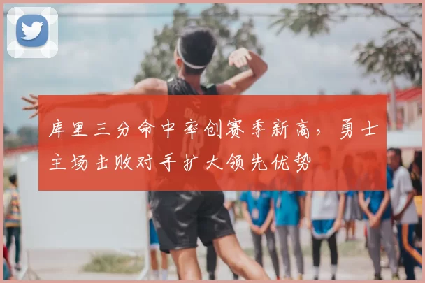 库里三分命中率创赛季新高,勇士主场击败对手扩大领先优势