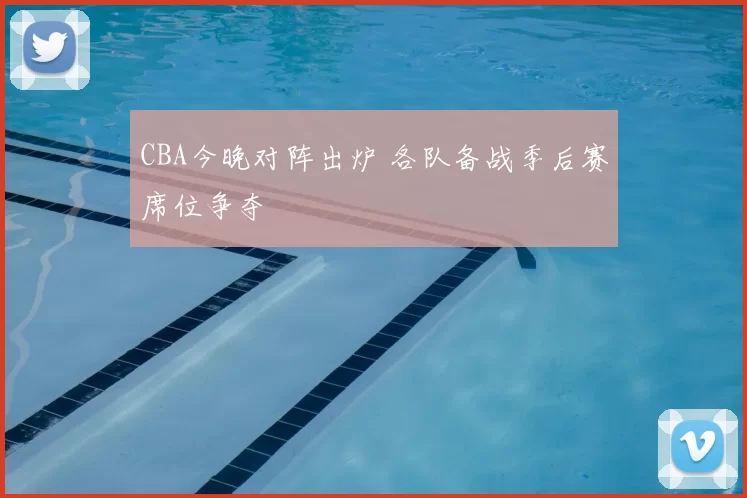 CBA今晚对阵出炉 各队备战季后赛席位争夺