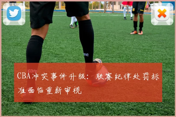 CBA冲突事件升级：联赛纪律处罚标准面临重新审视