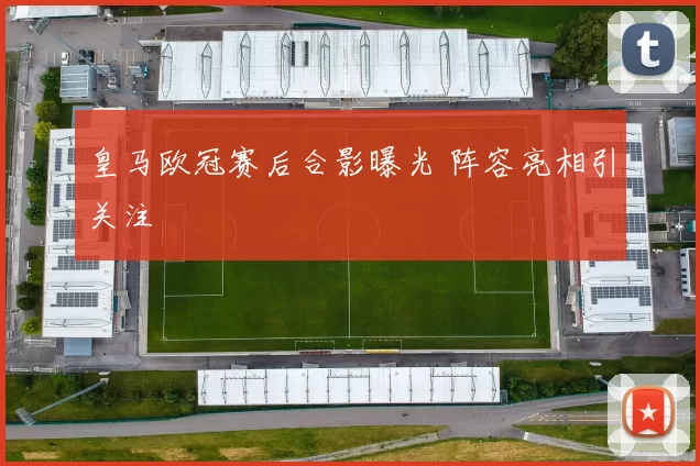 皇马欧冠赛后合影曝光 阵容亮相引关注