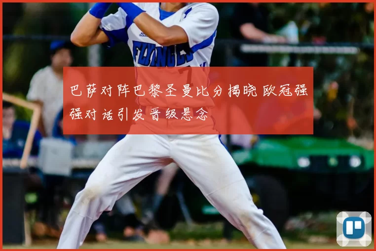 巴萨对阵巴黎圣曼比分揭晓 欧冠强强对话引发晋级悬念