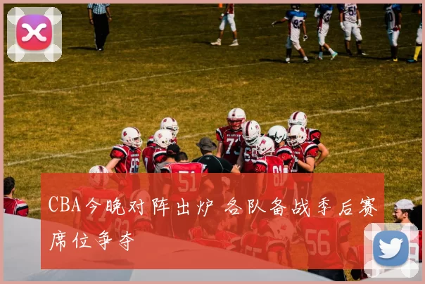 CBA今晚对阵出炉 各队备战季后赛席位争夺