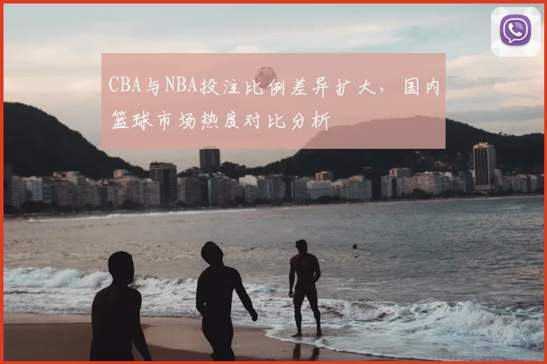CBA与NBA投注比例差异扩大，国内篮球市场热度对比分析