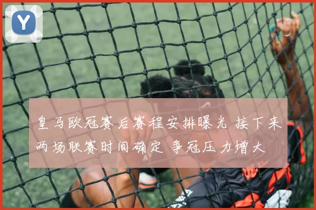 皇马欧冠赛后赛程安排曝光 接下来两场联赛时间确定 争冠压力增大