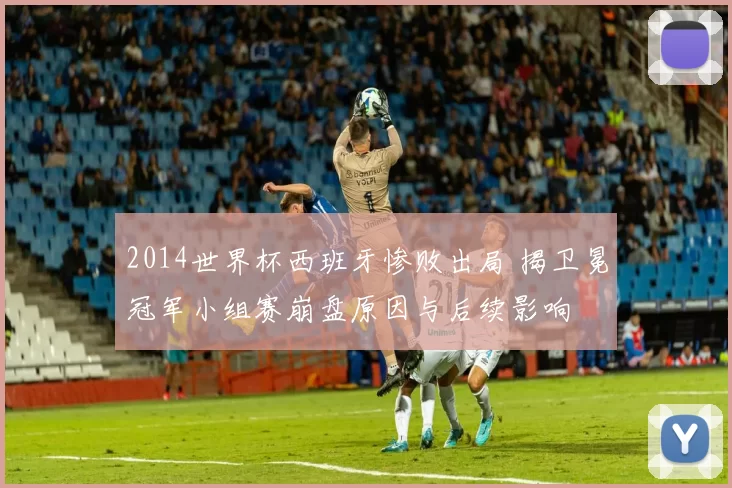2014世界杯西班牙惨败出局 揭卫冕冠军小组赛崩盘原因与后续影响