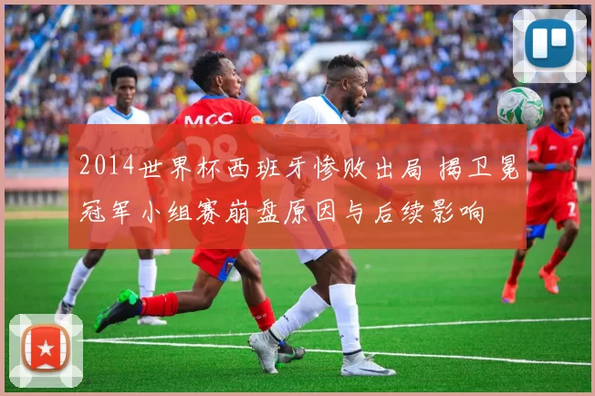 2014世界杯西班牙惨败出局 揭卫冕冠军小组赛崩盘原因与后续影响