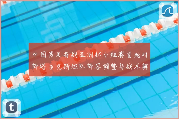 中国男足备战亚洲杯小组赛首轮对阵塔吉克斯坦队阵容调整与战术解析