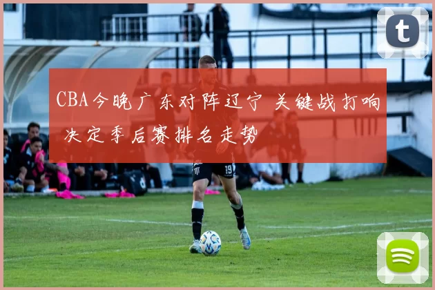 CBA今晚广东对阵辽宁 关键战打响 决定季后赛排名走势