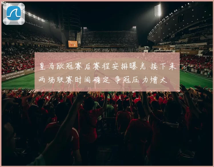 皇马欧冠赛后赛程安排曝光 接下来两场联赛时间确定 争冠压力增大