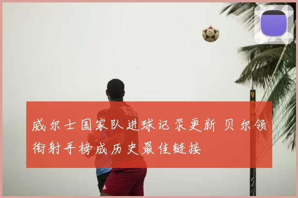 威尔士国家队进球记录更新 贝尔领衔射手榜成历史最佳链接