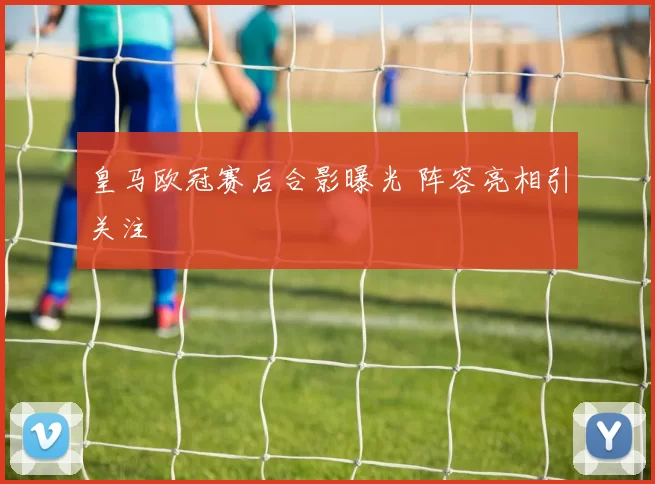 皇马欧冠赛后合影曝光 阵容亮相引关注