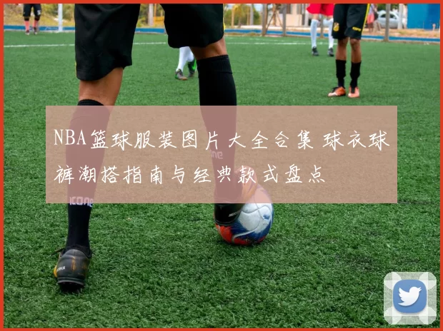 NBA篮球服装图片大全合集 球衣球裤潮搭指南与经典款式盘点