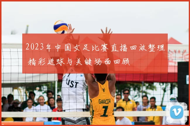 2023年中国女足比赛直播回放整理 精彩进球与关键场面回顾